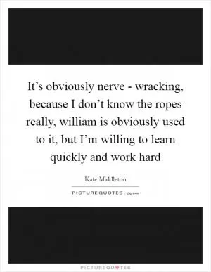 It’s obviously nerve - wracking, because I don’t know the ropes really, william is obviously used to it, but I’m willing to learn quickly and work hard Picture Quote #1