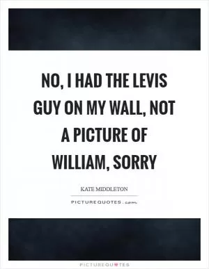 No, I had the Levis guy on my wall, not a picture of William, sorry Picture Quote #1