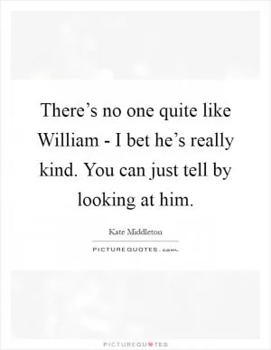 There’s no one quite like William - I bet he’s really kind. You can just tell by looking at him Picture Quote #1