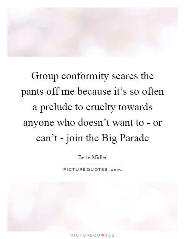 Group conformity scares the pants off me because it's so often a prelude to cruelty towards anyone who doesn't want to - or can't - join the Big Parade Picture Quote #1