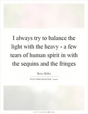 I always try to balance the light with the heavy - a few tears of human spirit in with the sequins and the fringes Picture Quote #1