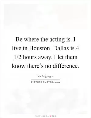 Be where the acting is. I live in Houston. Dallas is 4 1/2 hours away. I let them know there’s no difference Picture Quote #1