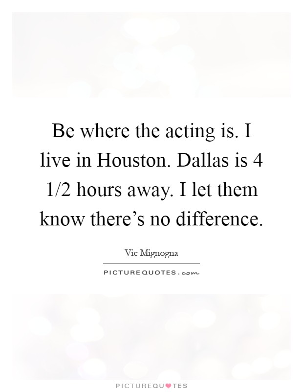 Be where the acting is. I live in Houston. Dallas is 4 1/2 hours away. I let them know there's no difference Picture Quote #1