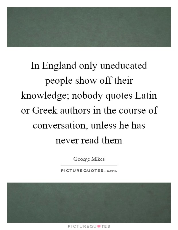 In England only uneducated people show off their knowledge; nobody quotes Latin or Greek authors in the course of conversation, unless he has never read them Picture Quote #1