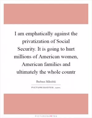 I am emphatically against the privatization of Social Security. It is going to hurt millions of American women, American families and ultimately the whole countr Picture Quote #1