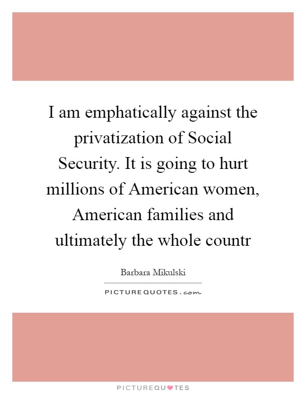 I am emphatically against the privatization of Social Security. It is going to hurt millions of American women, American families and ultimately the whole countr Picture Quote #1