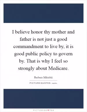I believe honor thy mother and father is not just a good commandment to live by, it is good public policy to govern by. That is why I feel so strongly about Medicare Picture Quote #1