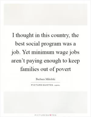 I thought in this country, the best social program was a job. Yet minimum wage jobs aren’t paying enough to keep families out of povert Picture Quote #1
