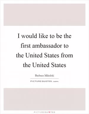 I would like to be the first ambassador to the United States from the United States Picture Quote #1