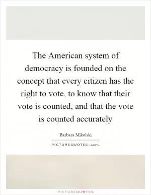 The American system of democracy is founded on the concept that every citizen has the right to vote, to know that their vote is counted, and that the vote is counted accurately Picture Quote #1