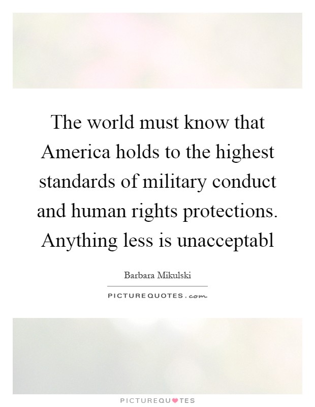 The world must know that America holds to the highest standards of military conduct and human rights protections. Anything less is unacceptabl Picture Quote #1