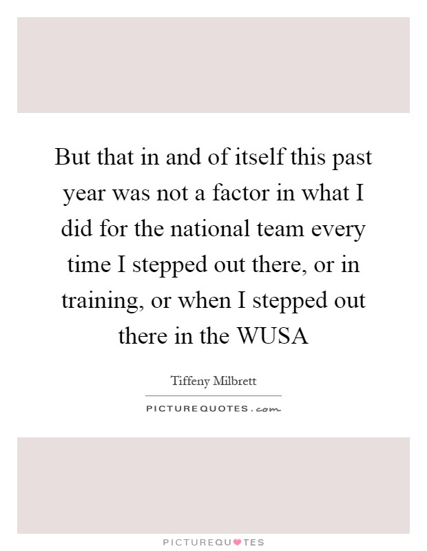 But that in and of itself this past year was not a factor in what I did for the national team every time I stepped out there, or in training, or when I stepped out there in the WUSA Picture Quote #1