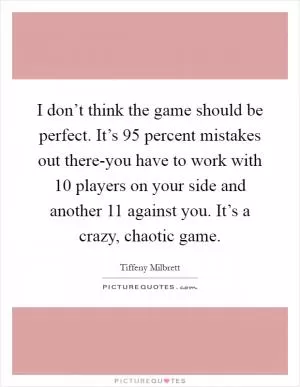 I don’t think the game should be perfect. It’s 95 percent mistakes out there-you have to work with 10 players on your side and another 11 against you. It’s a crazy, chaotic game Picture Quote #1
