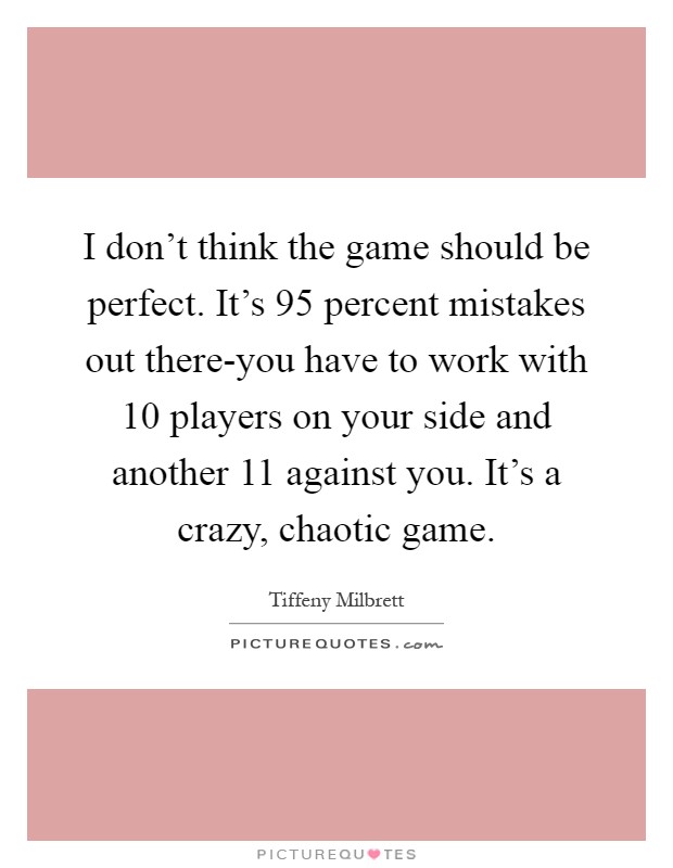 I don't think the game should be perfect. It's 95 percent mistakes out there-you have to work with 10 players on your side and another 11 against you. It's a crazy, chaotic game Picture Quote #1