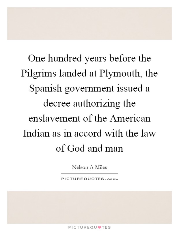 One hundred years before the Pilgrims landed at Plymouth, the Spanish government issued a decree authorizing the enslavement of the American Indian as in accord with the law of God and man Picture Quote #1