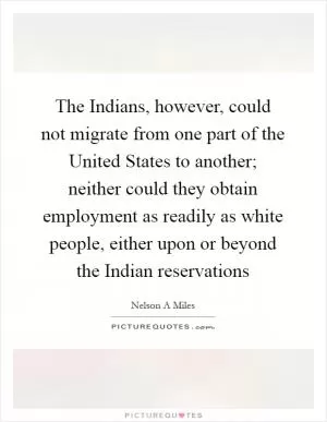 The Indians, however, could not migrate from one part of the United States to another; neither could they obtain employment as readily as white people, either upon or beyond the Indian reservations Picture Quote #1