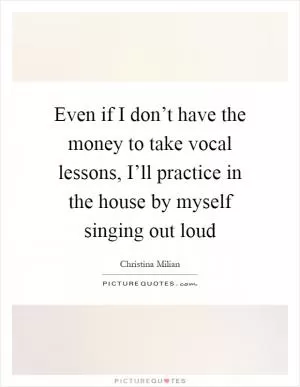 Even if I don’t have the money to take vocal lessons, I’ll practice in the house by myself singing out loud Picture Quote #1