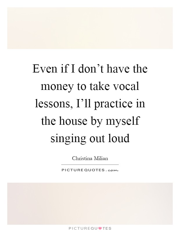 Even if I don't have the money to take vocal lessons, I'll practice in the house by myself singing out loud Picture Quote #1