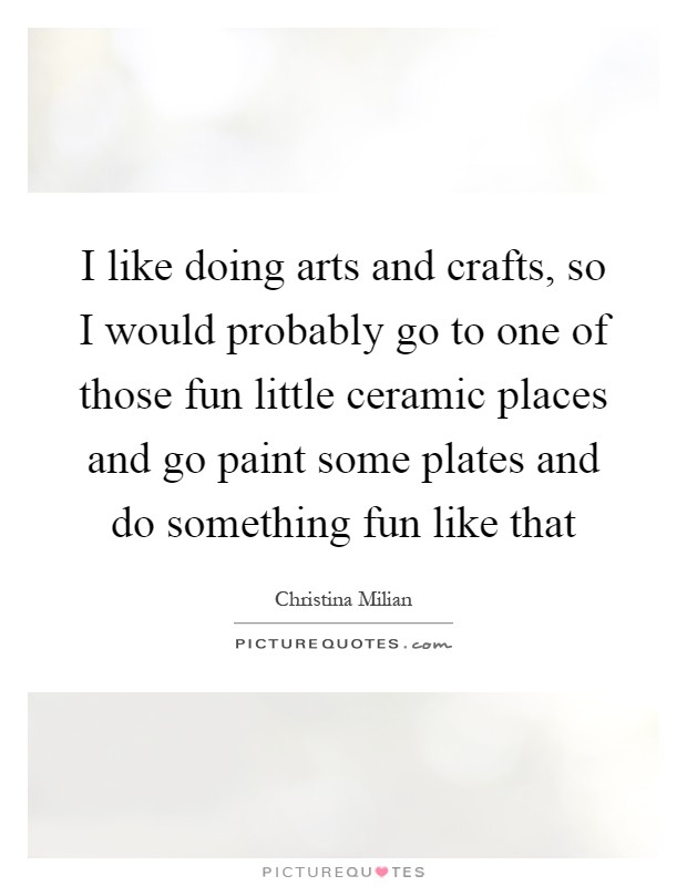I like doing arts and crafts, so I would probably go to one of those fun little ceramic places and go paint some plates and do something fun like that Picture Quote #1