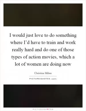 I would just love to do something where I’d have to train and work really hard and do one of those types of action movies, which a lot of women are doing now Picture Quote #1