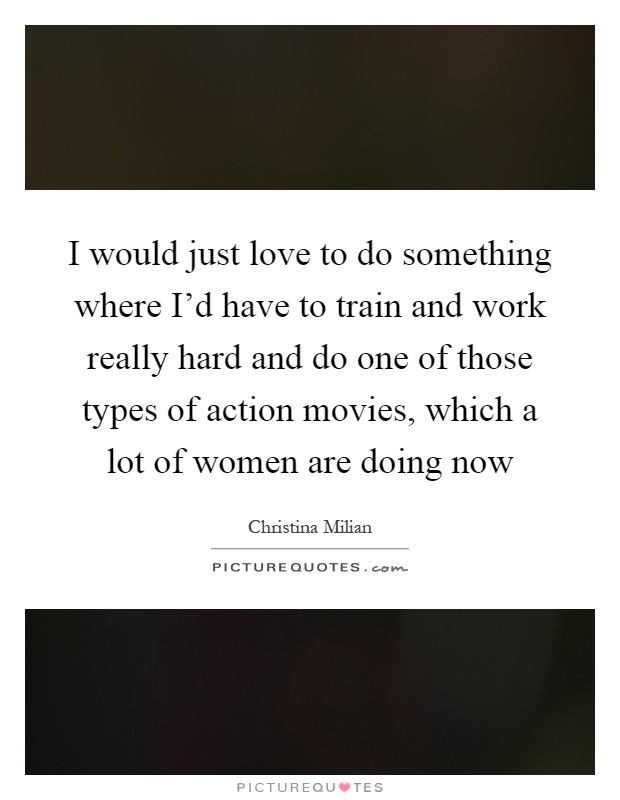 I would just love to do something where I'd have to train and work really hard and do one of those types of action movies, which a lot of women are doing now Picture Quote #1