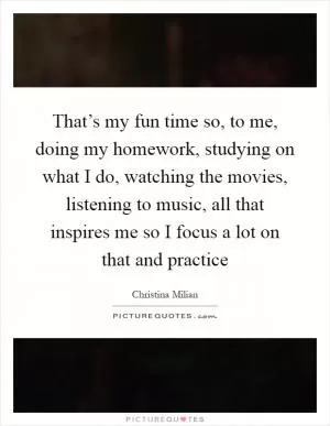 That’s my fun time so, to me, doing my homework, studying on what I do, watching the movies, listening to music, all that inspires me so I focus a lot on that and practice Picture Quote #1