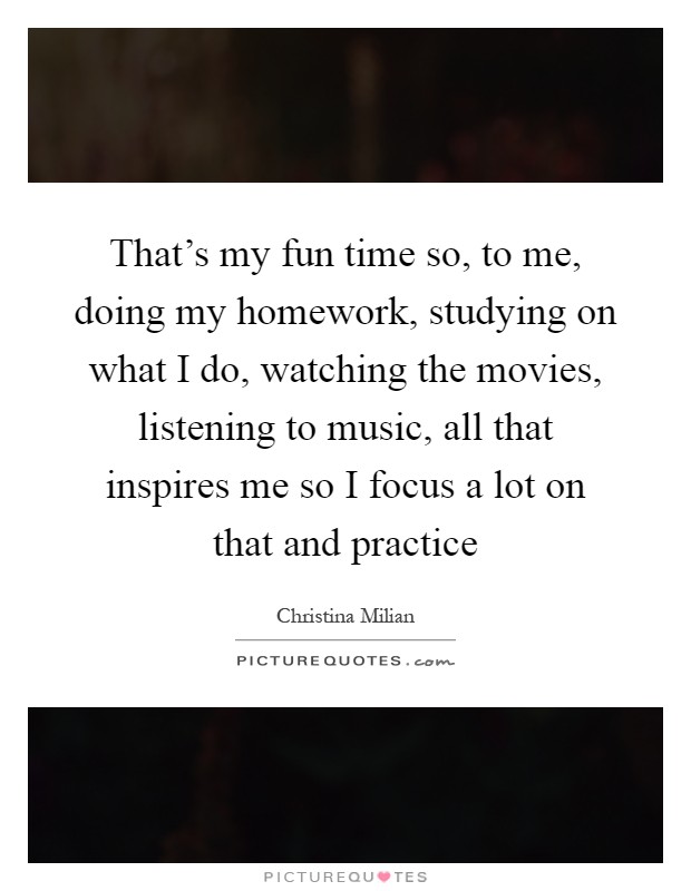 That's my fun time so, to me, doing my homework, studying on what I do, watching the movies, listening to music, all that inspires me so I focus a lot on that and practice Picture Quote #1