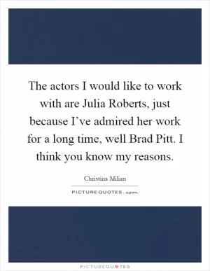 The actors I would like to work with are Julia Roberts, just because I’ve admired her work for a long time, well Brad Pitt. I think you know my reasons Picture Quote #1