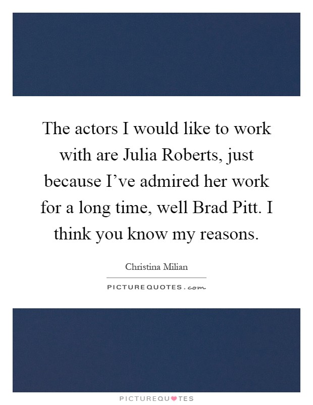 The actors I would like to work with are Julia Roberts, just because I've admired her work for a long time, well Brad Pitt. I think you know my reasons Picture Quote #1