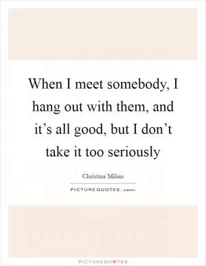 When I meet somebody, I hang out with them, and it’s all good, but I don’t take it too seriously Picture Quote #1