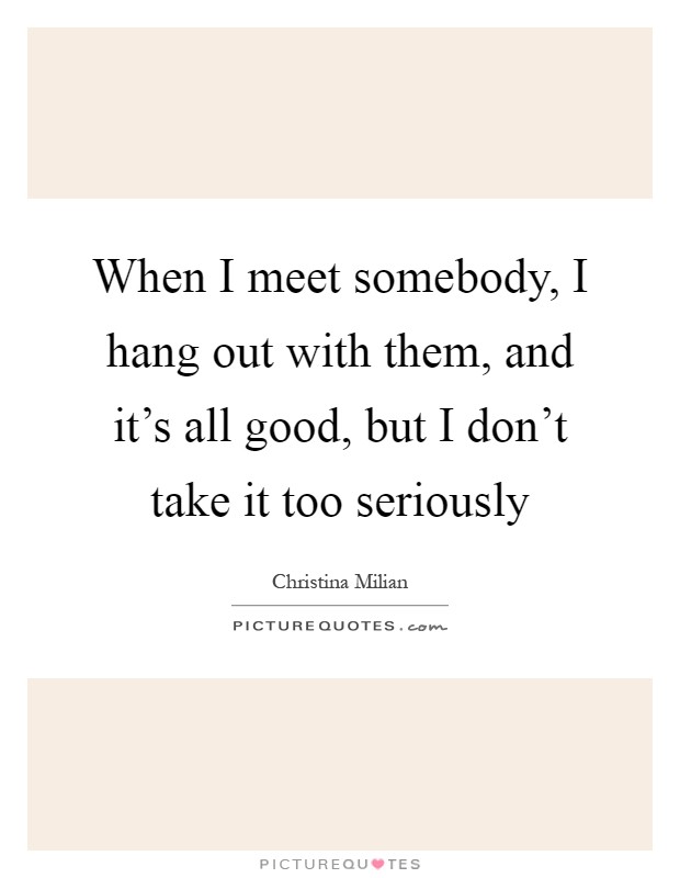 When I meet somebody, I hang out with them, and it's all good, but I don't take it too seriously Picture Quote #1