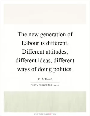The new generation of Labour is different. Different attitudes, different ideas, different ways of doing politics Picture Quote #1