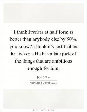 I think Francis at half form is better than anybody else by 50%, you know? I think it’s just that he has never... He has a late pick of the things that are ambitious enough for him Picture Quote #1