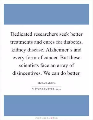 Dedicated researchers seek better treatments and cures for diabetes, kidney disease, Alzheimer’s and every form of cancer. But these scientists face an array of disincentives. We can do better Picture Quote #1