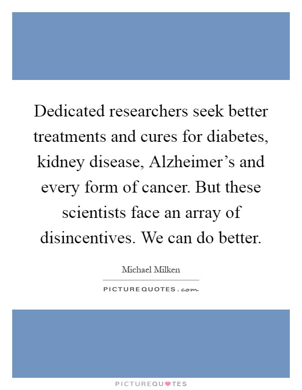 Dedicated researchers seek better treatments and cures for diabetes, kidney disease, Alzheimer's and every form of cancer. But these scientists face an array of disincentives. We can do better Picture Quote #1