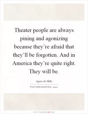 Theater people are always pining and agonizing because they’re afraid that they’ll be forgotten. And in America they’re quite right. They will be Picture Quote #1