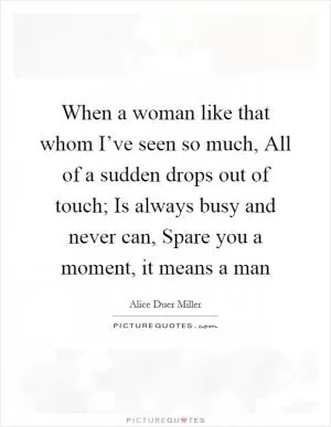 When a woman like that whom I’ve seen so much, All of a sudden drops out of touch; Is always busy and never can, Spare you a moment, it means a man Picture Quote #1
