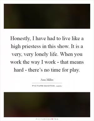 Honestly, I have had to live like a high priestess in this show. It is a very, very lonely life. When you work the way I work - that means hard - there’s no time for play Picture Quote #1