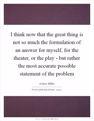 I think now that the great thing is not so much the formulation of an answer for myself, for the theater, or the play - but rather the most accurate possible statement of the problem Picture Quote #1