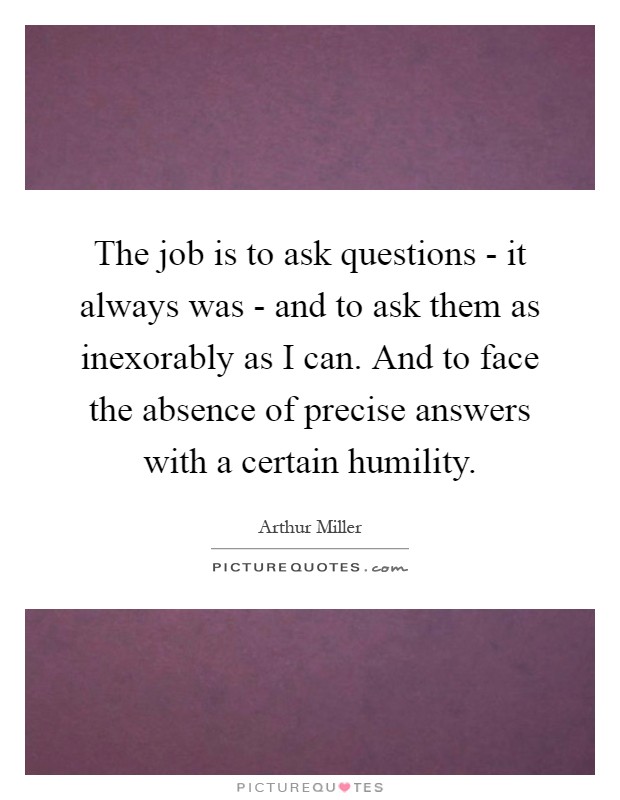 The job is to ask questions - it always was - and to ask them as inexorably as I can. And to face the absence of precise answers with a certain humility Picture Quote #1