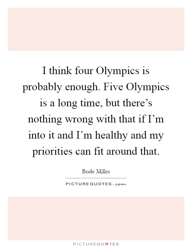 I think four Olympics is probably enough. Five Olympics is a long time, but there's nothing wrong with that if I'm into it and I'm healthy and my priorities can fit around that Picture Quote #1