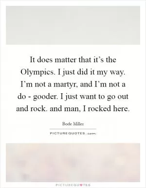It does matter that it’s the Olympics. I just did it my way. I’m not a martyr, and I’m not a do - gooder. I just want to go out and rock. and man, I rocked here Picture Quote #1