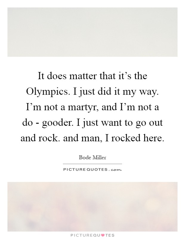 It does matter that it's the Olympics. I just did it my way. I'm not a martyr, and I'm not a do - gooder. I just want to go out and rock. and man, I rocked here Picture Quote #1