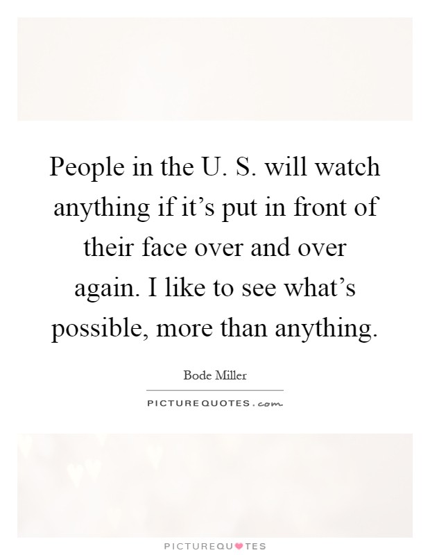 People in the U. S. will watch anything if it's put in front of their face over and over again. I like to see what's possible, more than anything Picture Quote #1