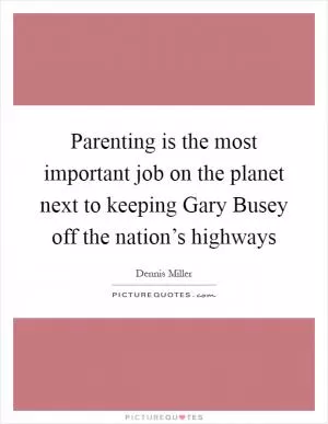 Parenting is the most important job on the planet next to keeping Gary Busey off the nation’s highways Picture Quote #1