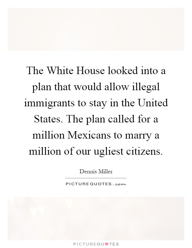 The White House looked into a plan that would allow illegal immigrants to stay in the United States. The plan called for a million Mexicans to marry a million of our ugliest citizens Picture Quote #1