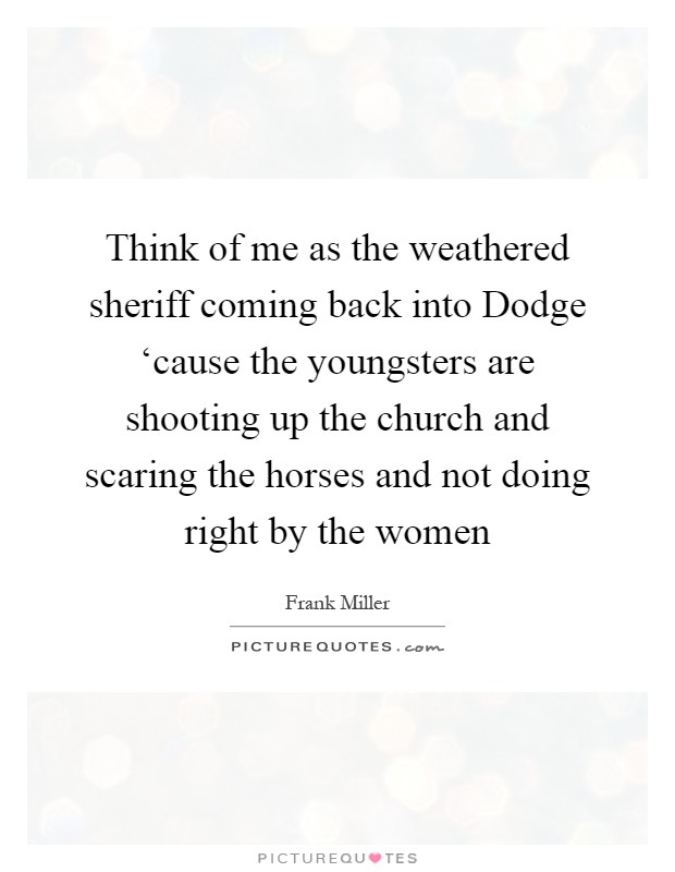 Think of me as the weathered sheriff coming back into Dodge ‘cause the youngsters are shooting up the church and scaring the horses and not doing right by the women Picture Quote #1