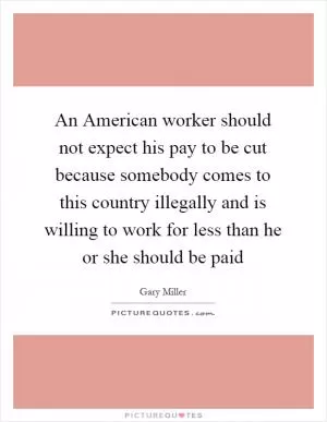 An American worker should not expect his pay to be cut because somebody comes to this country illegally and is willing to work for less than he or she should be paid Picture Quote #1