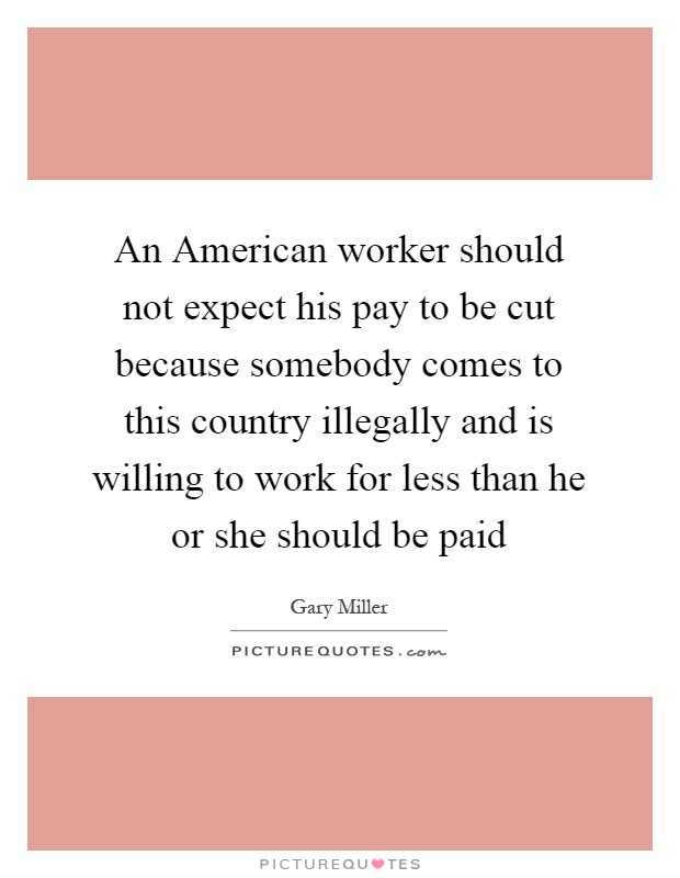 An American worker should not expect his pay to be cut because somebody comes to this country illegally and is willing to work for less than he or she should be paid Picture Quote #1