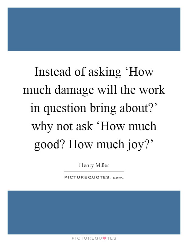 Instead of asking ‘How much damage will the work in question bring about?' why not ask ‘How much good? How much joy?' Picture Quote #1